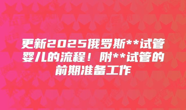 更新2025俄罗斯**试管婴儿的流程!附**试管的前期准备工作