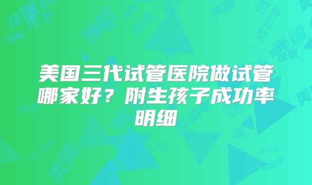 美国三代试管医院做试管哪家好？附生孩子成功率明细