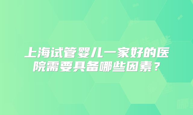 上海试管婴儿一家好的医院需要具备哪些因素？