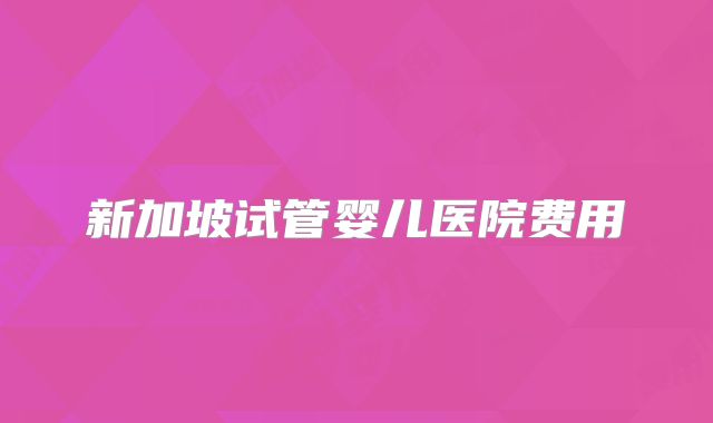 新加坡试管婴儿医院费用