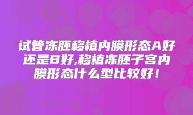 试管冻胚移植内膜形态A好还是B好,移植冻胚子宫内膜形态什么型比较好！