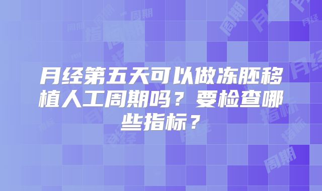 月经第五天可以做冻胚移植人工周期吗？要检查哪些指标？