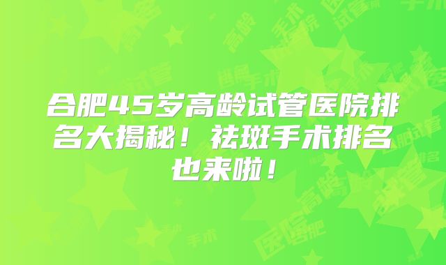 合肥45岁高龄试管医院排名大揭秘！祛斑手术排名也来啦！