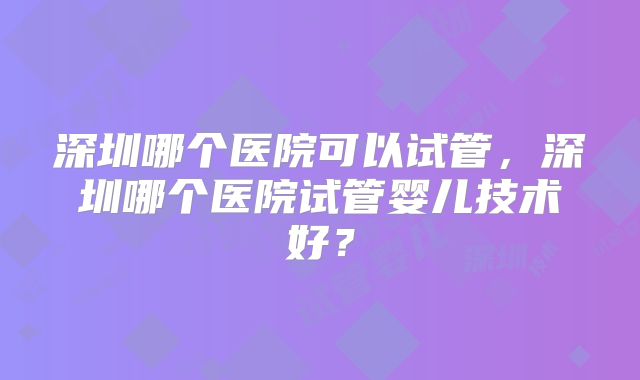 深圳哪个医院可以试管，深圳哪个医院试管婴儿技术好？