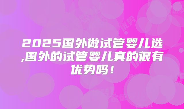 2025国外做试管婴儿选,国外的试管婴儿真的很有优势吗！