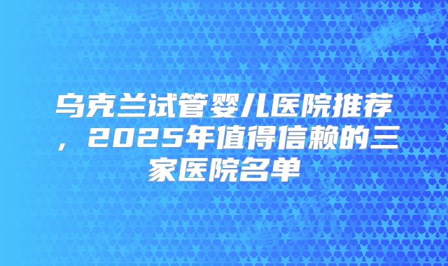 乌克兰试管婴儿医院推荐,2025年值得信赖的三家医院名单