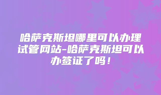 哈萨克斯坦哪里可以办理试管网站-哈萨克斯坦可以办签证了吗！