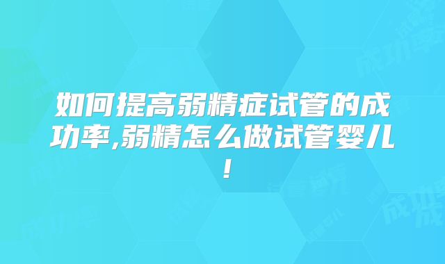 如何提高弱精症试管的成功率,弱精怎么做试管婴儿！