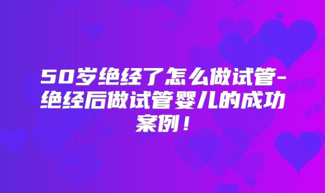 50岁绝经了怎么做试管-绝经后做试管婴儿的成功案例!