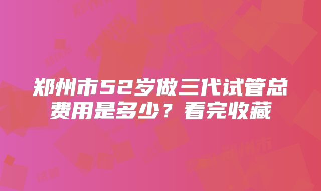郑州市52岁做三代试管总费用是多少?看完收藏