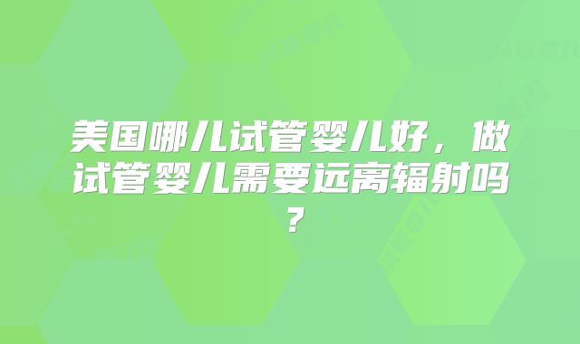 美国哪儿试管婴儿好，做试管婴儿需要远离辐射吗？