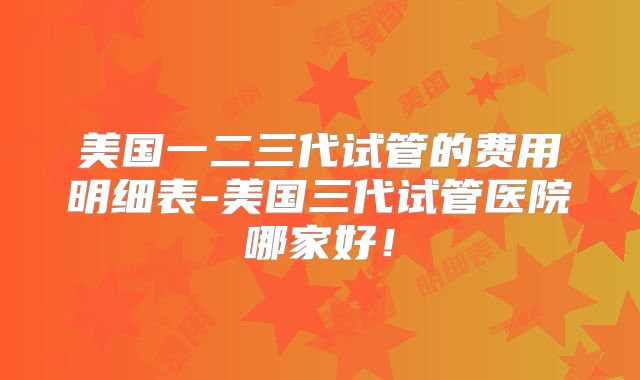 美国一二三代试管的费用明细表-美国三代试管医院哪家好！