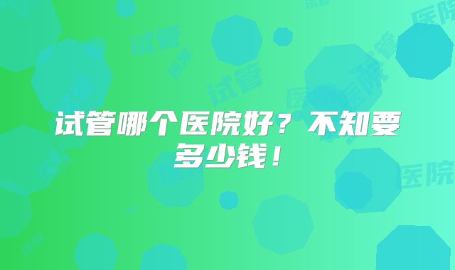 试管哪个医院好？不知要多少钱！