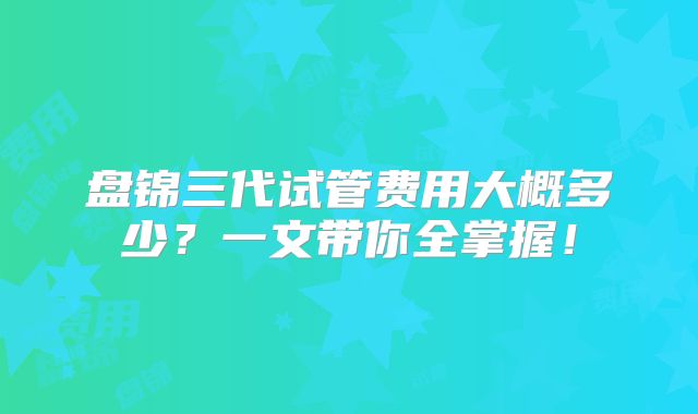 盘锦三代试管费用大概多少？一文带你全掌握！