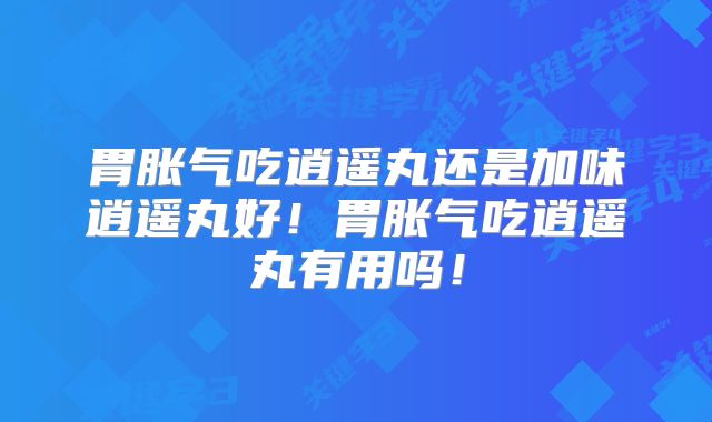 胃胀气吃逍遥丸还是加味逍遥丸好！胃胀气吃逍遥丸有用吗！