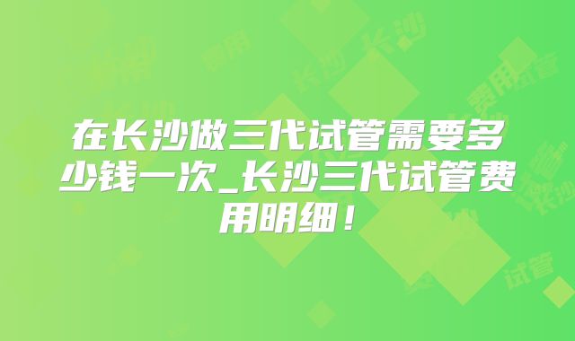 在长沙做三代试管需要多少钱一次_长沙三代试管费用明细！