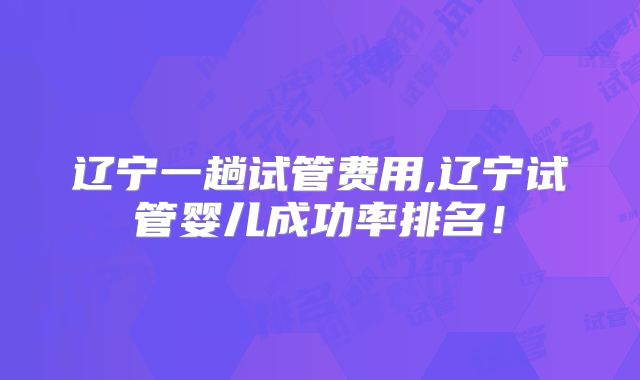 辽宁一趟试管费用,辽宁试管婴儿成功率排名！