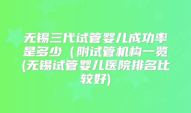 无锡三代试管婴儿成功率是多少(附试管机构一览(无锡试管婴儿医院排名比较好)