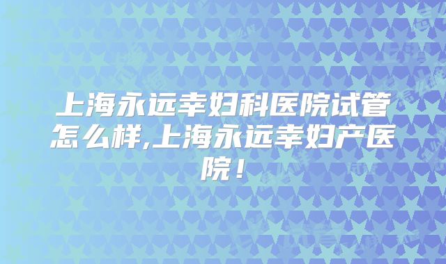 上海永远幸妇科医院试管怎么样,上海永远幸妇产医院！