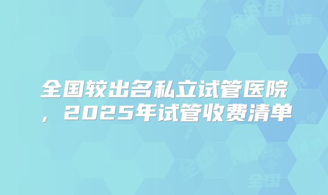 全国较出名私立试管医院，2025年试管收费清单