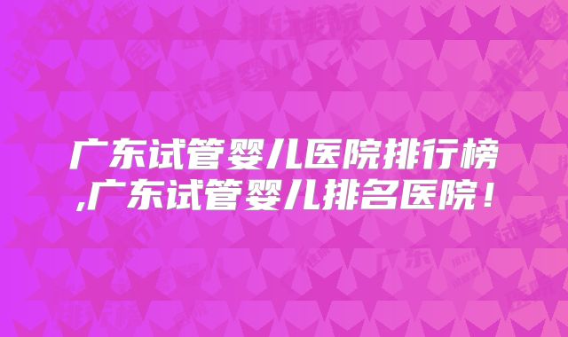 广东试管婴儿医院排行榜,广东试管婴儿排名医院！