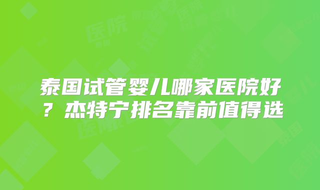 泰国试管婴儿哪家医院好？杰特宁排名靠前值得选