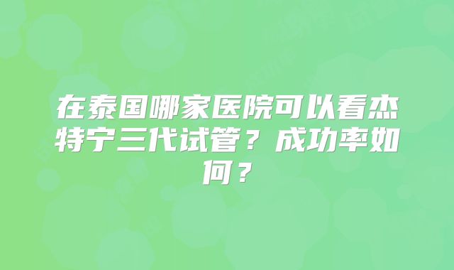在泰国哪家医院可以看杰特宁三代试管？成功率如何？