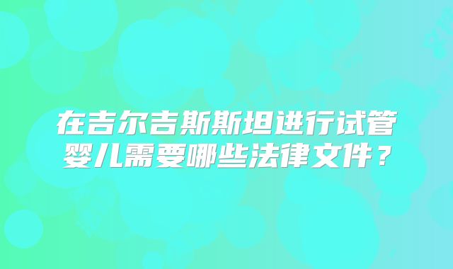 在吉尔吉斯斯坦进行试管婴儿需要哪些法律文件？