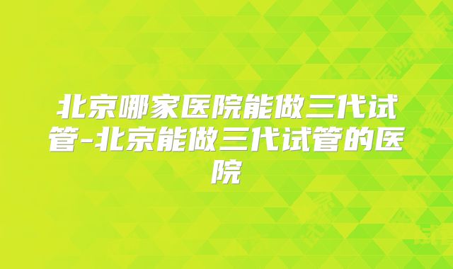 北京哪家医院能做三代试管-北京能做三代试管的医院