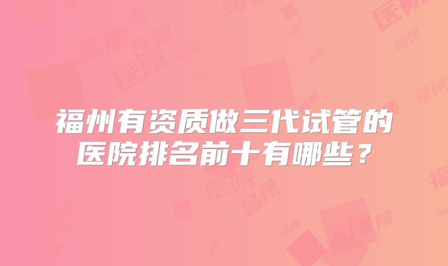 福州有资质做三代试管的医院排名前十有哪些？