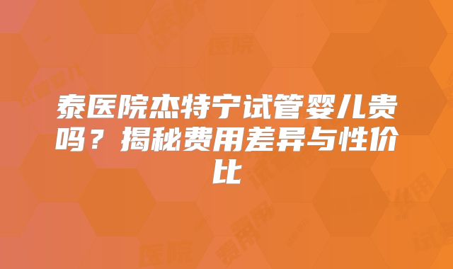 泰医院杰特宁试管婴儿贵吗?揭秘费用差异与性价比