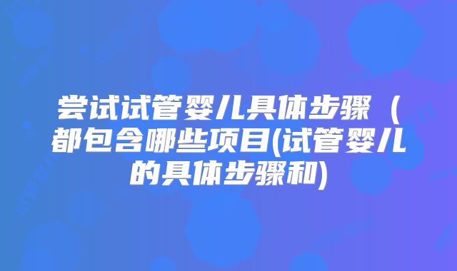 尝试试管婴儿具体步骤(都包含哪些项目(试管婴儿的具体步骤和)