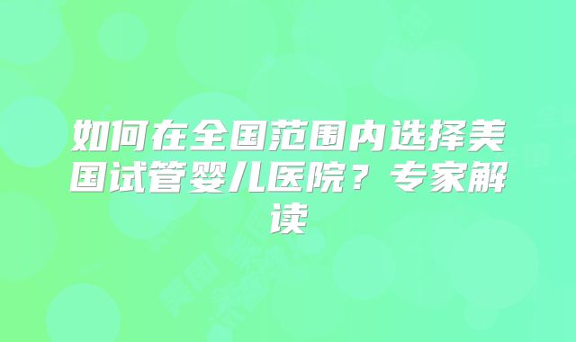 如何在全国范围内选择美国试管婴儿医院？专家解读