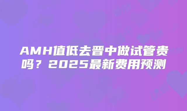 AMH值低去晋中做试管贵吗?2025最新费用预测