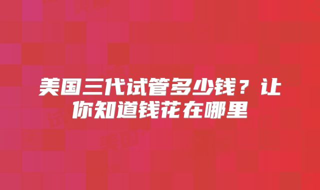 美国三代试管多少钱？让你知道钱花在哪里