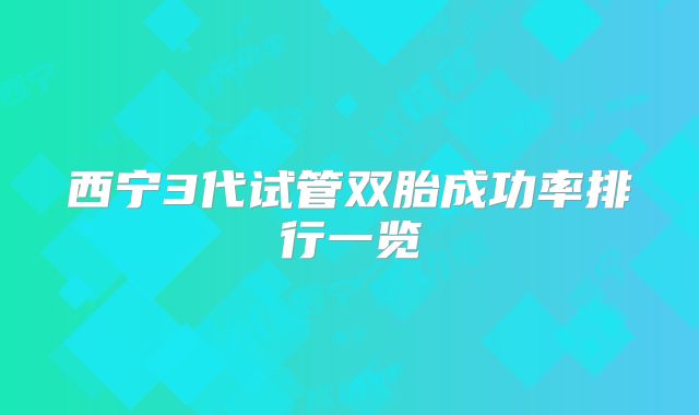 西宁3代试管双胎成功率排行一览