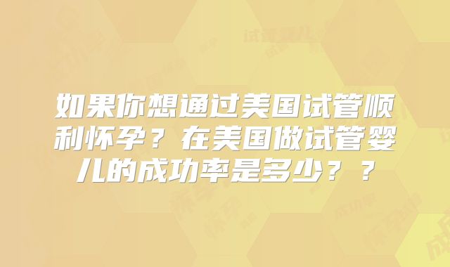 如果你想通过美国试管顺利怀孕？在美国做试管婴儿的成功率是多少？？