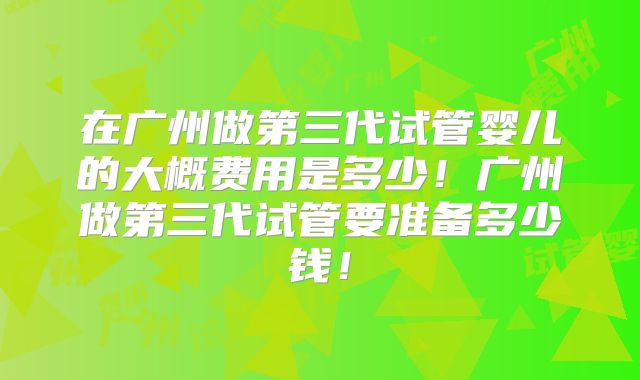 在广州做第三代试管婴儿的大概费用是多少!广州做第三代试管要准备多少钱!