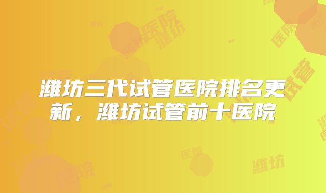 潍坊三代试管医院排名更新，潍坊试管前十医院