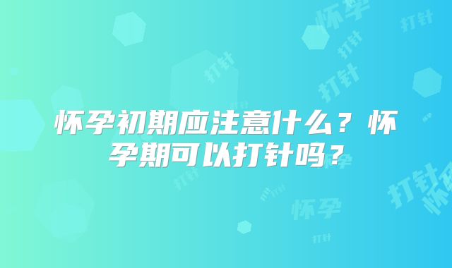 怀孕初期应注意什么？怀孕期可以打针吗？