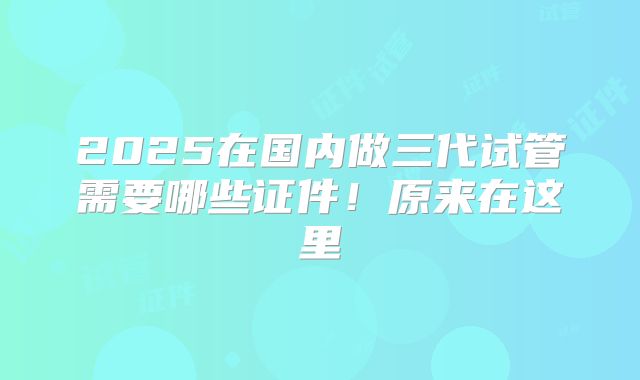 2025在国内做三代试管需要哪些证件！原来在这里