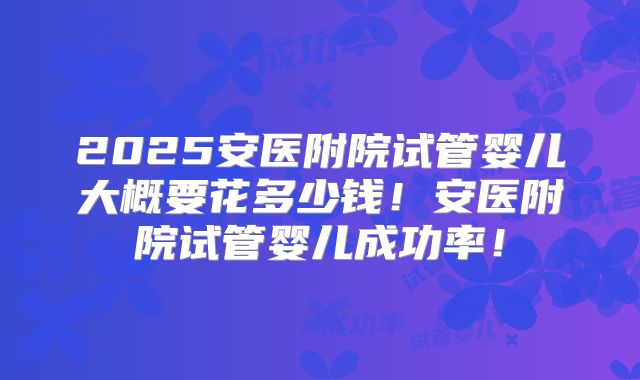 2025安医附院试管婴儿大概要花多少钱！安医附院试管婴儿成功率！
