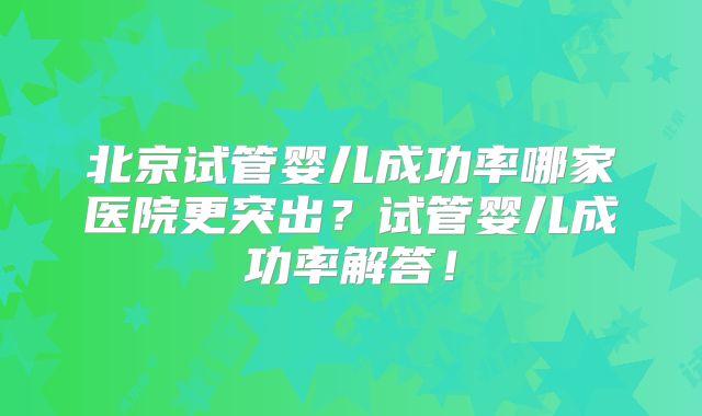 北京试管婴儿成功率哪家医院更突出？试管婴儿成功率解答！