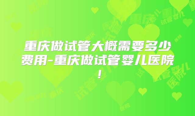 重庆做试管大概需要多少费用-重庆做试管婴儿医院！