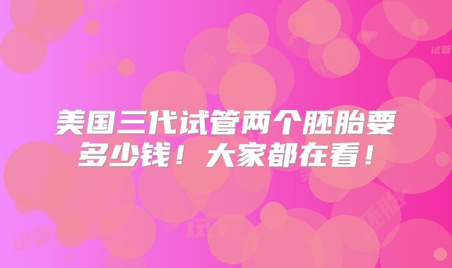 美国三代试管两个胚胎要多少钱！大家都在看！