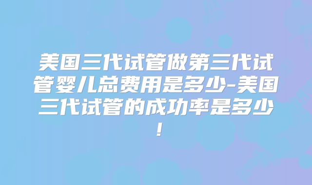 美国三代试管做第三代试管婴儿总费用是多少-美国三代试管的成功率是多少！