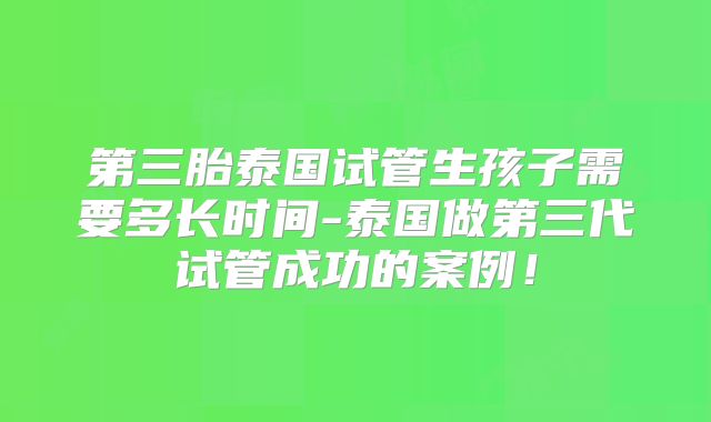 第三胎泰国试管生孩子需要多长时间-泰国做第三代试管成功的案例！