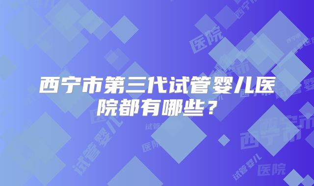 西宁市第三代试管婴儿医院都有哪些？