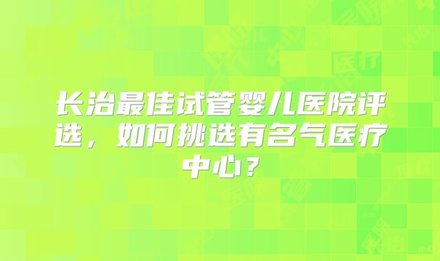 长治最佳试管婴儿医院评选，如何挑选有名气医疗中心？