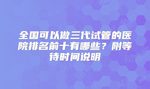 全国可以做三代试管的医院排名前十有哪些？附等待时间说明